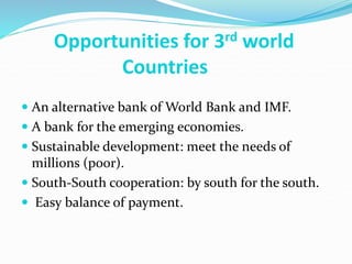 Opportunities for 3rd world
Countries
 An alternative bank of World Bank and IMF.
 A bank for the emerging economies.
 Sustainable development: meet the needs of
millions (poor).
 South-South cooperation: by south for the south.
 Easy balance of payment.
 