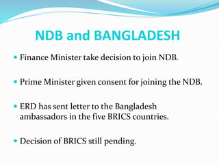 NDB and BANGLADESH
 Finance Minister take decision to join NDB.
 Prime Minister given consent for joining the NDB.
 ERD has sent letter to the Bangladesh
ambassadors in the five BRICS countries.
 Decision of BRICS still pending.
 