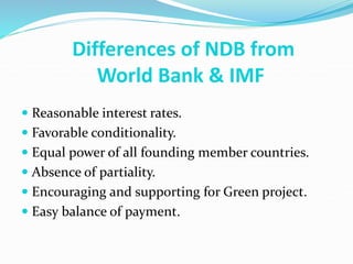  Reasonable interest rates.
 Favorable conditionality.
 Equal power of all founding member countries.
 Absence of partiality.
 Encouraging and supporting for Green project.
 Easy balance of payment.
Differences of NDB from
World Bank & IMF
 