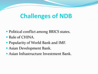 Challenges of NDB
 Political conflict among BRICS states.
 Rule of CHINA.
 Popularity of World Bank and IMF.
 Asian Development Bank.
 Asian Infrastructure Investment Bank.
 