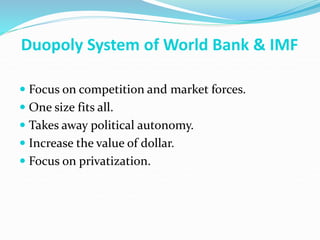 Duopoly System of World Bank & IMF
 Focus on competition and market forces.
 One size fits all.
 Takes away political autonomy.
 Increase the value of dollar.
 Focus on privatization.
 