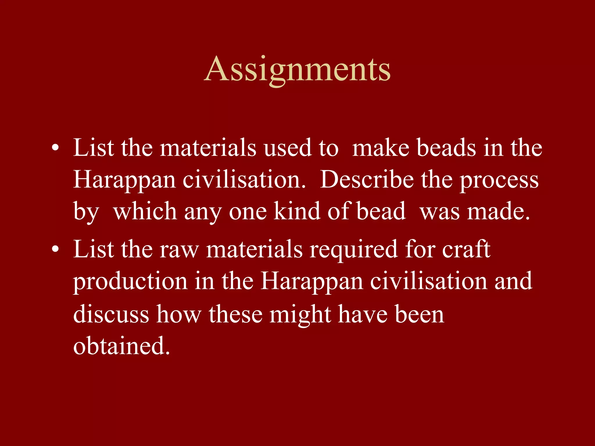 Assignments
• List the materials used to make beads in the
Harappan civilisation. Describe the process
by which any one kind of bead was made.
• List the raw materials required for craft
production in the Harappan civilisation and
discuss how these might have been
obtained.
 