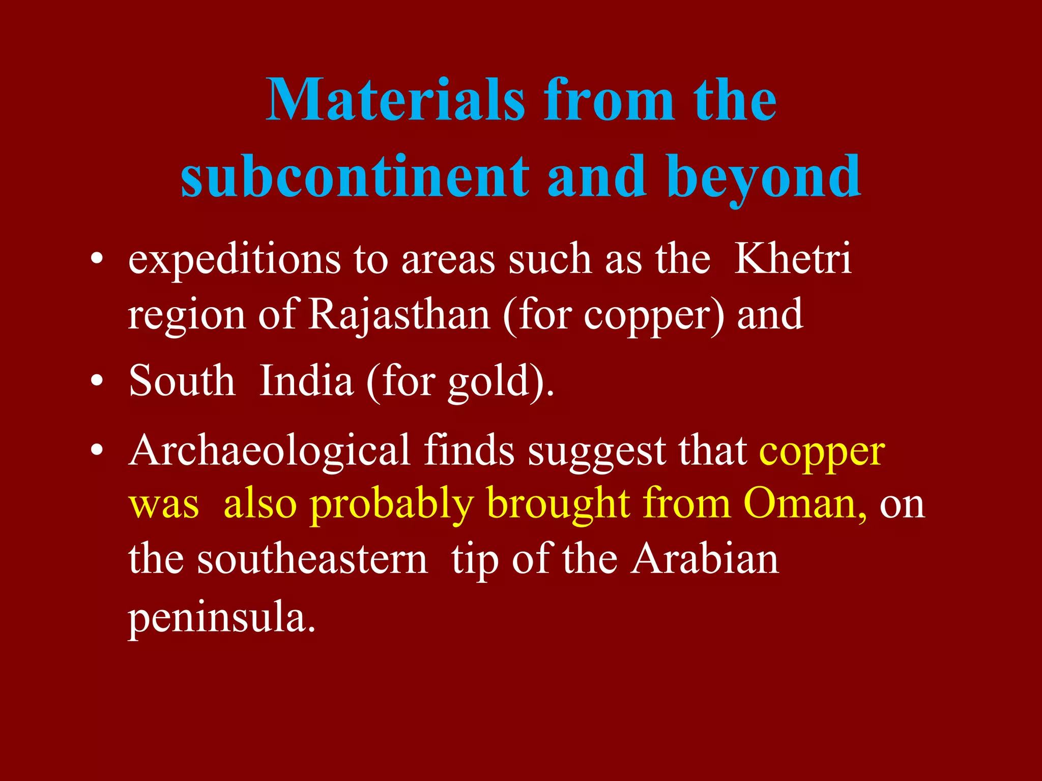 Materials from the
subcontinent and beyond
• expeditions to areas such as the Khetri
region of Rajasthan (for copper) and
• South India (for gold).
• Archaeological finds suggest that copper
was also probably brought from Oman, on
the southeastern tip of the Arabian
peninsula.
 