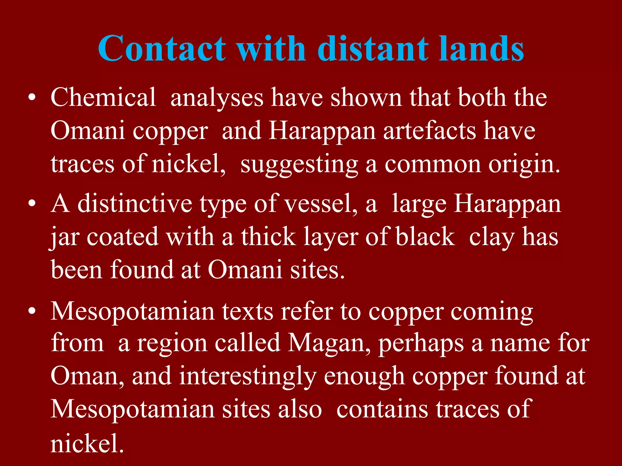 Contact with distant lands
• Chemical analyses have shown that both the
Omani copper and Harappan artefacts have
traces of nickel, suggesting a common origin.
• A distinctive type of vessel, a large Harappan
jar coated with a thick layer of black clay has
been found at Omani sites.
• Mesopotamian texts refer to copper coming
from a region called Magan, perhaps a name for
Oman, and interestingly enough copper found at
Mesopotamian sites also contains traces of
nickel.
 