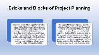 Bricks and Blocks of Project Planning
I recently realized that Legos® are an ideal
visual aid for demonstrating how project
planning for small businesses works. So I
bought a small set and used them in a
slideshow at a recent presentation. (Just
watch – this will be the year I get audited
and have to explain to the IRS that the two
sets of Legos® I bought really were a
business expense.) What follows is the
Legos® portion of the presentation.
The project for this example is a business
relocation. You’ve either decided you want
to move or your landlord has made that
decision for you. There are hundreds of
decisions that need to be made and tasks to
be completed. It can be overwhelming, even
paralyzing. Here’s how you can use project
planning tools to tame the project, develop a
budget and schedule, and figure out upfront
the resources this project is going to take.
 