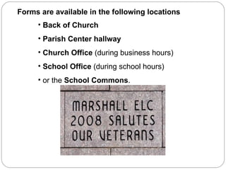 Back of Church Parish Center hallway Church Office  (during business hours) School Office  (during school hours) or the  School Commons . Forms are available in the following locations 