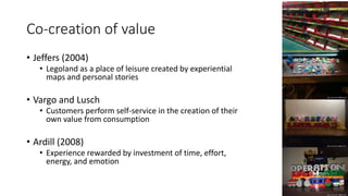Co-creation of value
• Jeffers (2004)
• Legoland as a place of leisure created by experiential
maps and personal stories
• Vargo and Lusch
• Customers perform self-service in the creation of their
own value from consumption
• Ardill (2008)
• Experience rewarded by investment of time, effort,
energy, and emotion
 