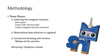 Methodology
• Three Phases
1. Collecting the Instagram timelines
Save-o-gram
Create a PDF “promise book”
Analysis Instagram text with Leximancer
2. Observational data collection in Legoland
3. Contrast the #hashtag with timeline
Websta.me for searches
4thcoming: Tripadvisor reviews
 
