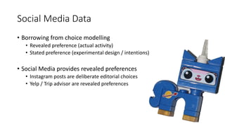 Social Media Data
• Borrowing from choice modelling
• Revealed preference (actual activity)
• Stated preference (experimental design / intentions)
• Social Media provides revealed preferences
• Instagram posts are deliberate editorial choices
• Yelp / Trip advisor are revealed preferences
 