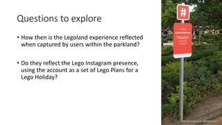 Questions to explore
• How then is the Legoland experience reflected
when captured by users within the parkland?
• Do they reflect the Lego Instagram presence,
using the account as a set of Lego Plans for a
Lego Holiday?
 