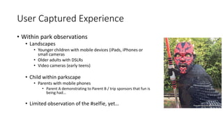 User Captured Experience
• Within park observations
• Landscapes
• Younger children with mobile devices (iPads, iPhones or
small cameras
• Older adults with DSLRs
• Video cameras (early teens)
• Child within parkscape
• Parents with mobile phones
• Parent A demonstrating to Parent B / trip sponsors that fun is
being had…
• Limited observation of the #selfie, yet…
 