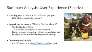 Summary Analysis: User Experience (3 parks)
• Hashtag was a balance of park and people
• Official sites dominated by park
• In park performance “Photos for the absent”
• The Red Balloon Photo
• [a souvenir just to prove the world was here]
• Numerous parents posing children to send photos to
family to showcase the holiday was happening
• Convenience Sample
• n = 100 most recent http://websta.me/ per park
 