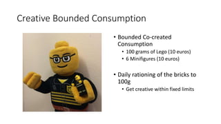 Creative Bounded Consumption
• Bounded Co-created
Consumption
• 100 grams of Lego (10 euros)
• 6 Minifigures (10 euros)
• Daily rationing of the bricks to
100g
• Get creative within fixed limits
 
