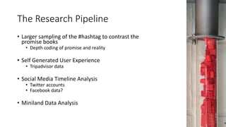 The Research Pipeline
• Larger sampling of the #hashtag to contrast the
promise books
• Depth coding of promise and reality
• Self Generated User Experience
• Tripadvisor data
• Social Media Timeline Analysis
• Twitter accounts
• Facebook data?
• Miniland Data Analysis
 