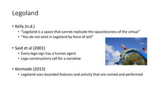 Legoland
• Kelly (n.d.)
• “Legoland is a space that cannot replicate the spacelessness of the virtual”
• “You do not exist in Legoland by force of will”
• Said et al (2001)
• Every lego sign has a human agent
• Lego constructions call for a narrative
• Kermode (2013)
• Legoland uses bounded features and activity that are named and performed
 