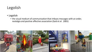 Legolish
• Legolish
• the visual medium of communication that imbues messages with an order,
nostalgia and positive affective association (Said et al. 2001)
 