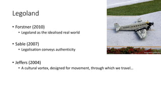 Legoland
• Forstner (2010)
• Legoland as the idealised real world
• Sable (2007)
• Legolisation conveys authenticity
• Jeffers (2004)
• A cultural vortex, designed for movement, through which we travel…
 