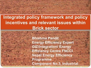 Integrated policy framework and policy
incentives and relevant issues within
Brick sector
Bhishma Pandit
Energy Efficiency Expert
GIZ/Integration/ Energy
Efficiency Centre FNCCI
Nepal Energy Efficiency
Programme
Component No.3, Industrial
 