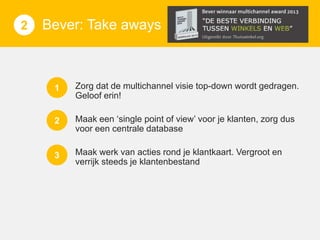 1
3 1
2

Bever: Take Uitdagingen:
aways

C

1

Zorg dat de multichannel visie top-down wordt gedragen.
Geloof erin!

2

Maak een ‘single point of view’ voor je klanten, zorg dus
voor een centrale database

3

Maak werk van acties rond je klantkaart. Vergroot en
verrijk steeds je klantenbestand

 
