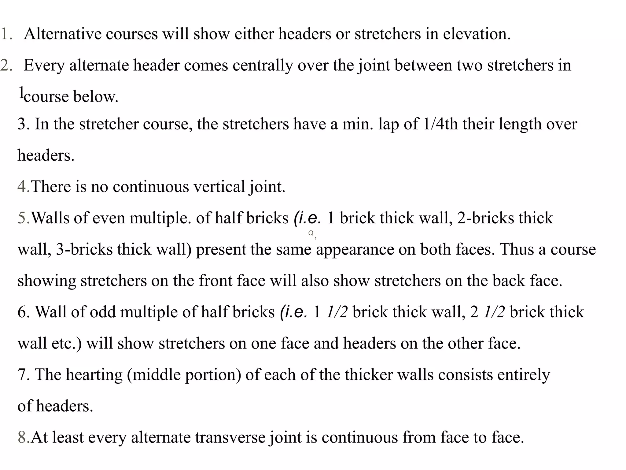 Q,
1
3. In the stretcher course, the stretchers have a min. lap of 1/4th their length over
headers.
4.There is no continuous vertical joint.
5.Walls of even multiple. of half bricks (i.e. 1 brick thick wall, 2-bricks thick
wall, 3-bricks thick wall) present the same appearance on both faces. Thus a course
showing stretchers on the front face will also show stretchers on the back face.
6. Wall of odd multiple of half bricks (i.e. 1 1/2 brick thick wall, 2 1/2 brick thick
wall etc.) will show stretchers on one face and headers on the other face.
7. The hearting (middle portion) of each of the thicker walls consists entirely
of headers.
8.At least every alternate transverse joint is continuous from face to face.
1. Alternative courses will show either headers or stretchers in elevation.
2. Every alternate header comes centrally over the joint between two stretchers in
course below.
 