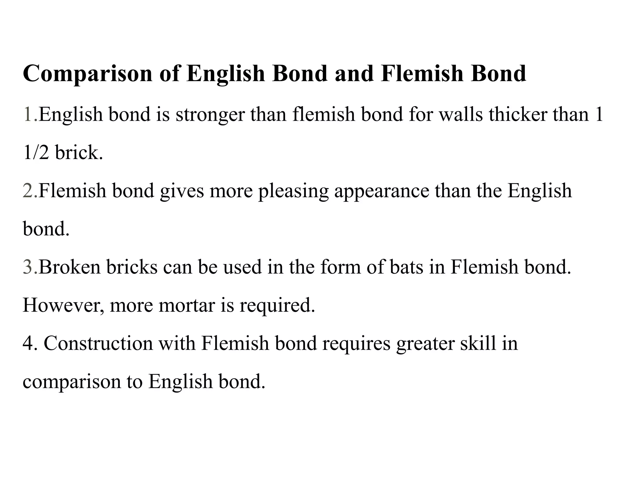 Comparison of English Bond and Flemish Bond
1.English bond is stronger than flemish bond for walls thicker than 1
1/2 brick.
2.Flemish bond gives more pleasing appearance than the English
bond.
3.Broken bricks can be used in the form of bats in Flemish bond.
However, more mortar is required.
4. Construction with Flemish bond requires greater skill in
comparison to English bond.
 