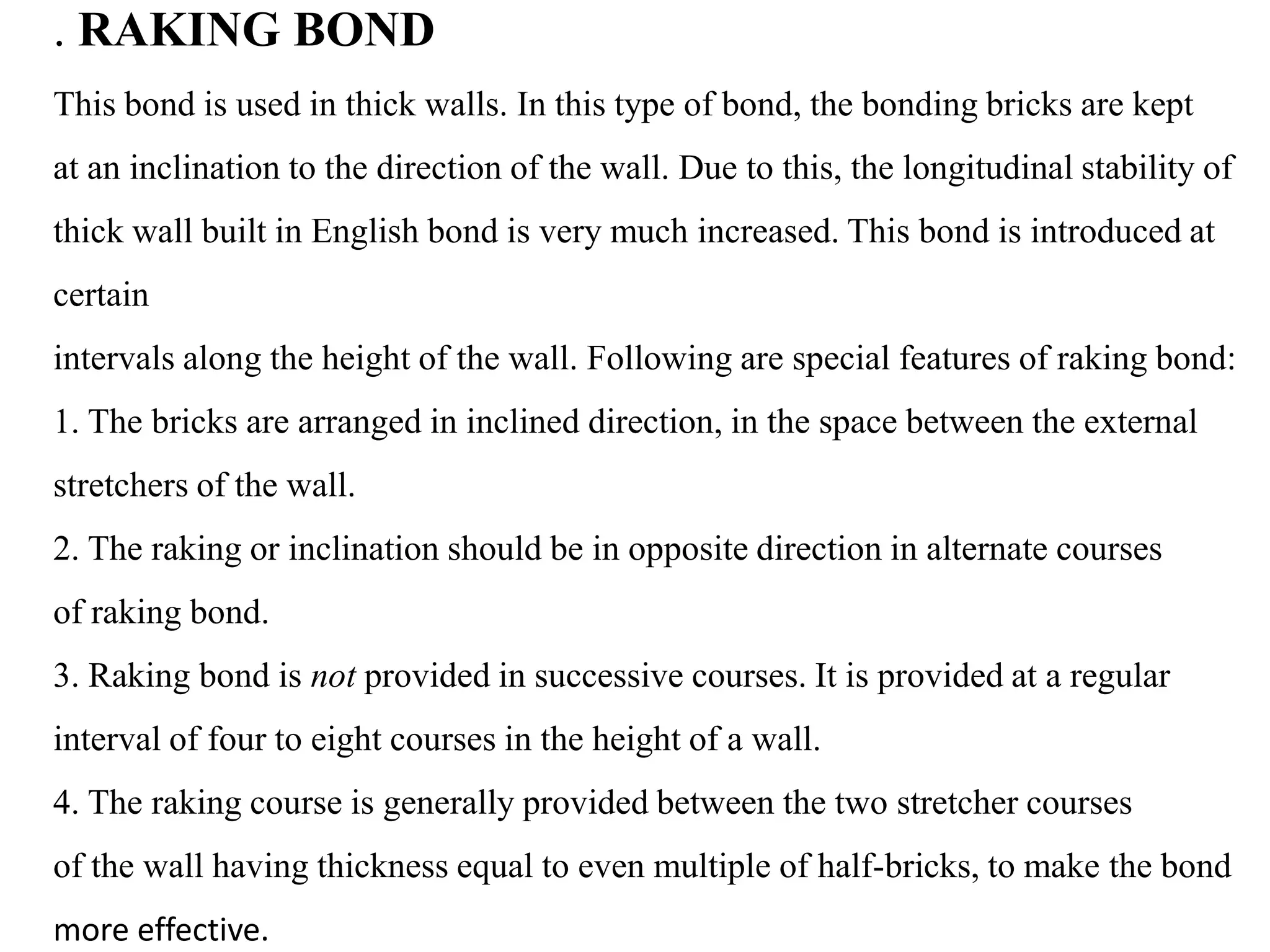 . RAKING BOND
This bond is used in thick walls. In this type of bond, the bonding bricks are kept
at an inclination to the direction of the wall. Due to this, the longitudinal stability of
thick wall built in English bond is very much increased. This bond is introduced at
certain
intervals along the height of the wall. Following are special features of raking bond:
1. The bricks are arranged in inclined direction, in the space between the external
stretchers of the wall.
2. The raking or inclination should be in opposite direction in alternate courses
of raking bond.
3. Raking bond is not provided in successive courses. It is provided at a regular
interval of four to eight courses in the height of a wall.
4. The raking course is generally provided between the two stretcher courses
of the wall having thickness equal to even multiple of half-bricks, to make the bond
more effective.
 