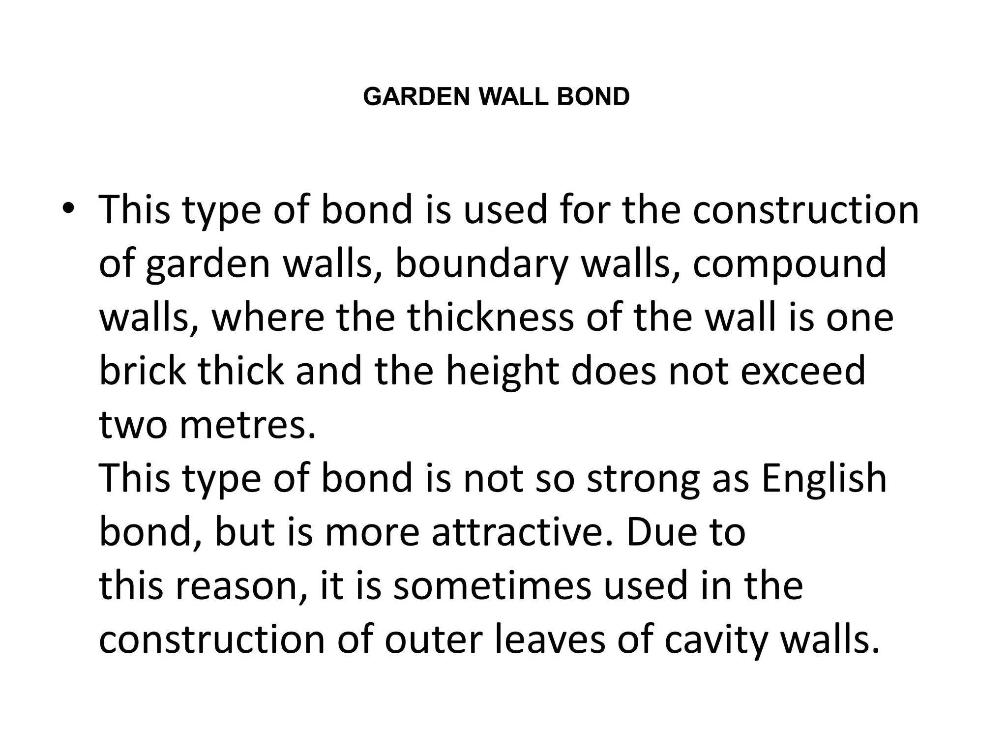 • This type of bond is used for the construction
of garden walls, boundary walls, compound
walls, where the thickness of the wall is one
brick thick and the height does not exceed
two metres.
This type of bond is not so strong as English
bond, but is more attractive. Due to
this reason, it is sometimes used in the
construction of outer leaves of cavity walls.
GARDEN WALL BOND
 