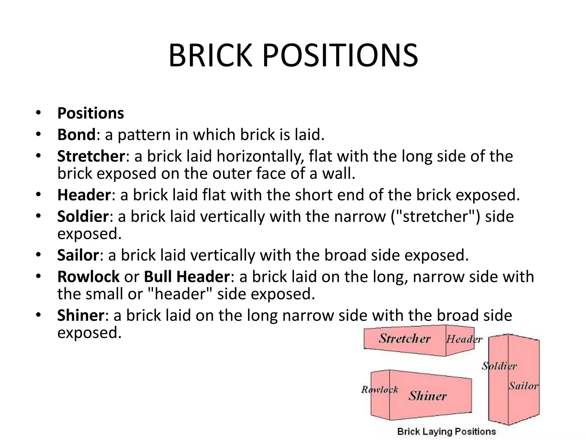 BRICK POSITIONS
• Positions
• Bond: a pattern in which brick is laid.
• Stretcher: a brick laid horizontally, flat with the long side of the
brick exposed on the outer face of a wall.
• Header: a brick laid flat with the short end of the brick exposed.
• Soldier: a brick laid vertically with the narrow ("stretcher") side
exposed.
• Sailor: a brick laid vertically with the broad side exposed.
• Rowlock or Bull Header: a brick laid on the long, narrow side with
the small or "header" side exposed.
• Shiner: a brick laid on the long narrow side with the broad side
exposed.
 