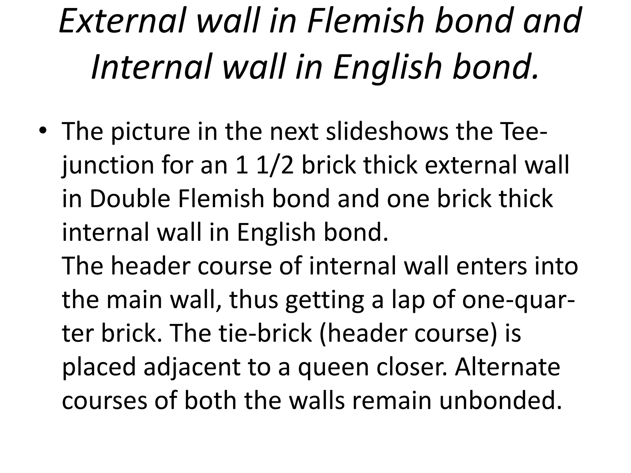 External wall in Flemish bond and
Internal wall in English bond.
• The picture in the next slideshows the Tee-
junction for an 1 1/2 brick thick external wall
in Double Flemish bond and one brick thick
internal wall in English bond.
The header course of internal wall enters into
the main wall, thus getting a lap of one-quar-
ter brick. The tie-brick (header course) is
placed adjacent to a queen closer. Alternate
courses of both the walls remain unbonded.
 