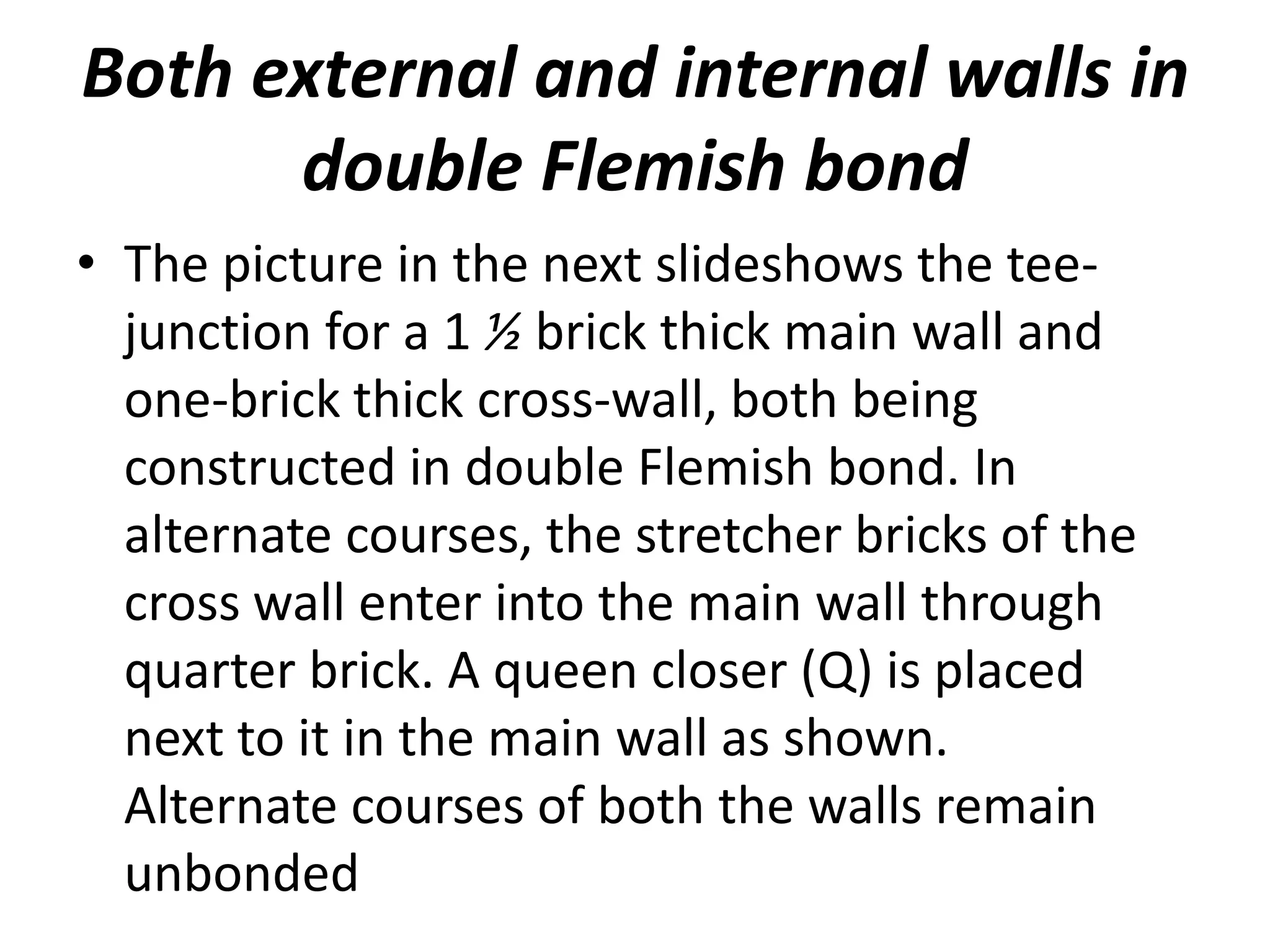 Both external and internal walls in
double Flemish bond
• The picture in the next slideshows the tee-
junction for a 1 ½ brick thick main wall and
one-brick thick cross-wall, both being
constructed in double Flemish bond. In
alternate courses, the stretcher bricks of the
cross wall enter into the main wall through
quarter brick. A queen closer (Q) is placed
next to it in the main wall as shown.
Alternate courses of both the walls remain
unbonded
 