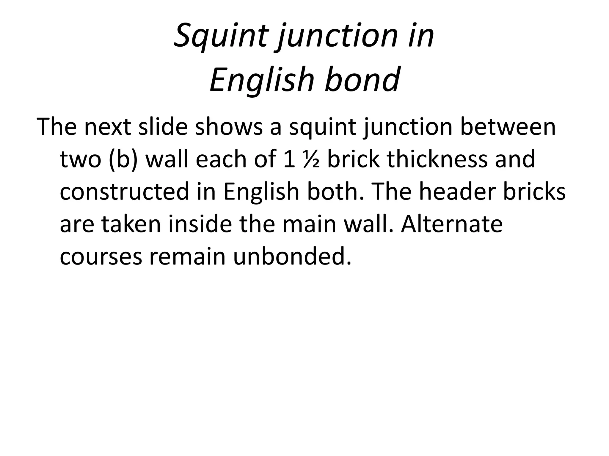 Squint junction in
English bond
The next slide shows a squint junction between
two (b) wall each of 1 ½ brick thickness and
constructed in English both. The header bricks
are taken inside the main wall. Alternate
courses remain unbonded.
 
