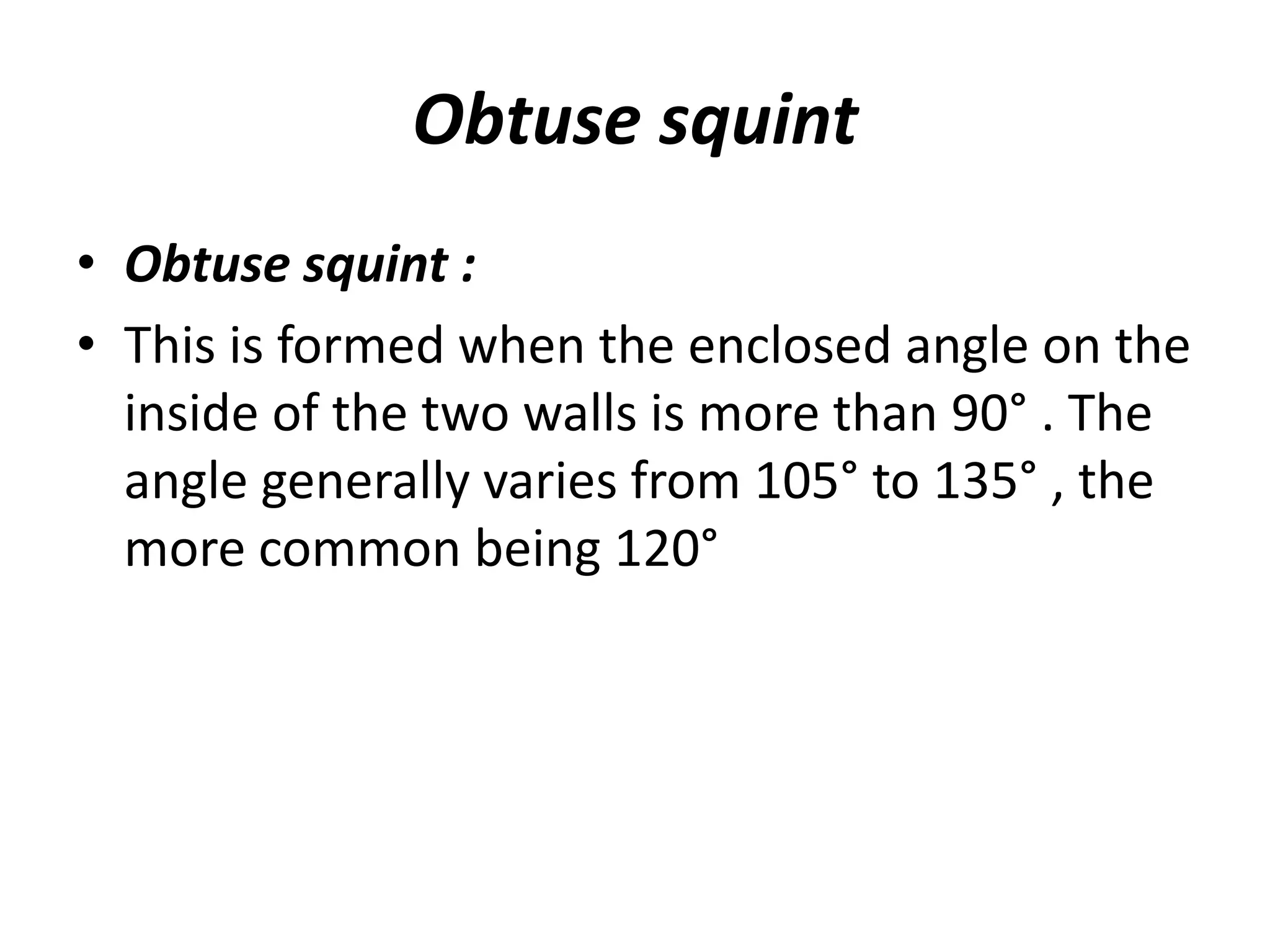 Obtuse squint
• Obtuse squint :
• This is formed when the enclosed angle on the
inside of the two walls is more than 90° . The
angle generally varies from 105° to 135° , the
more common being 120°
 