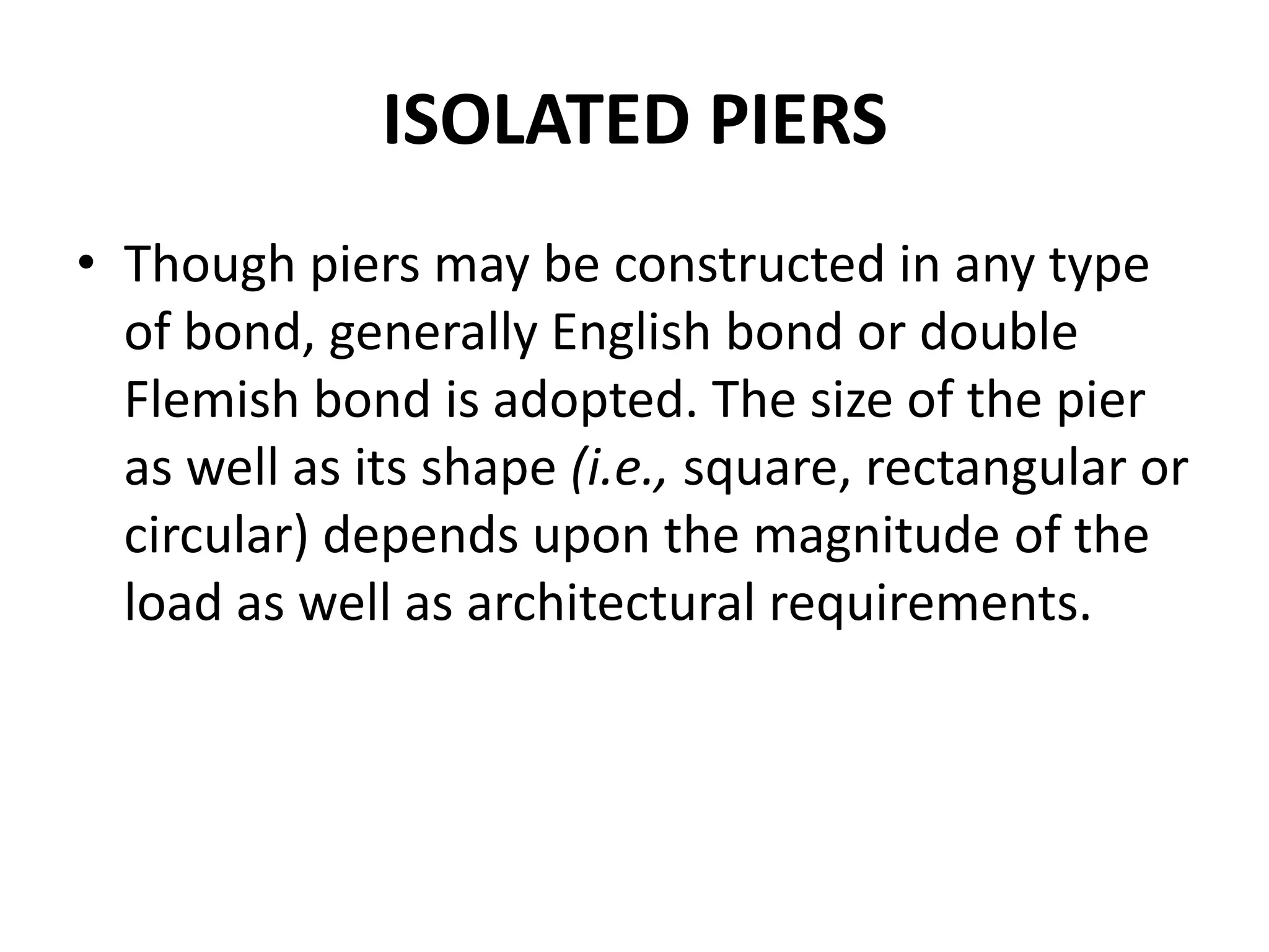 ISOLATED PIERS
• Though piers may be constructed in any type
of bond, generally English bond or double
Flemish bond is adopted. The size of the pier
as well as its shape (i.e., square, rectangular or
circular) depends upon the magnitude of the
load as well as architectural requirements.
 