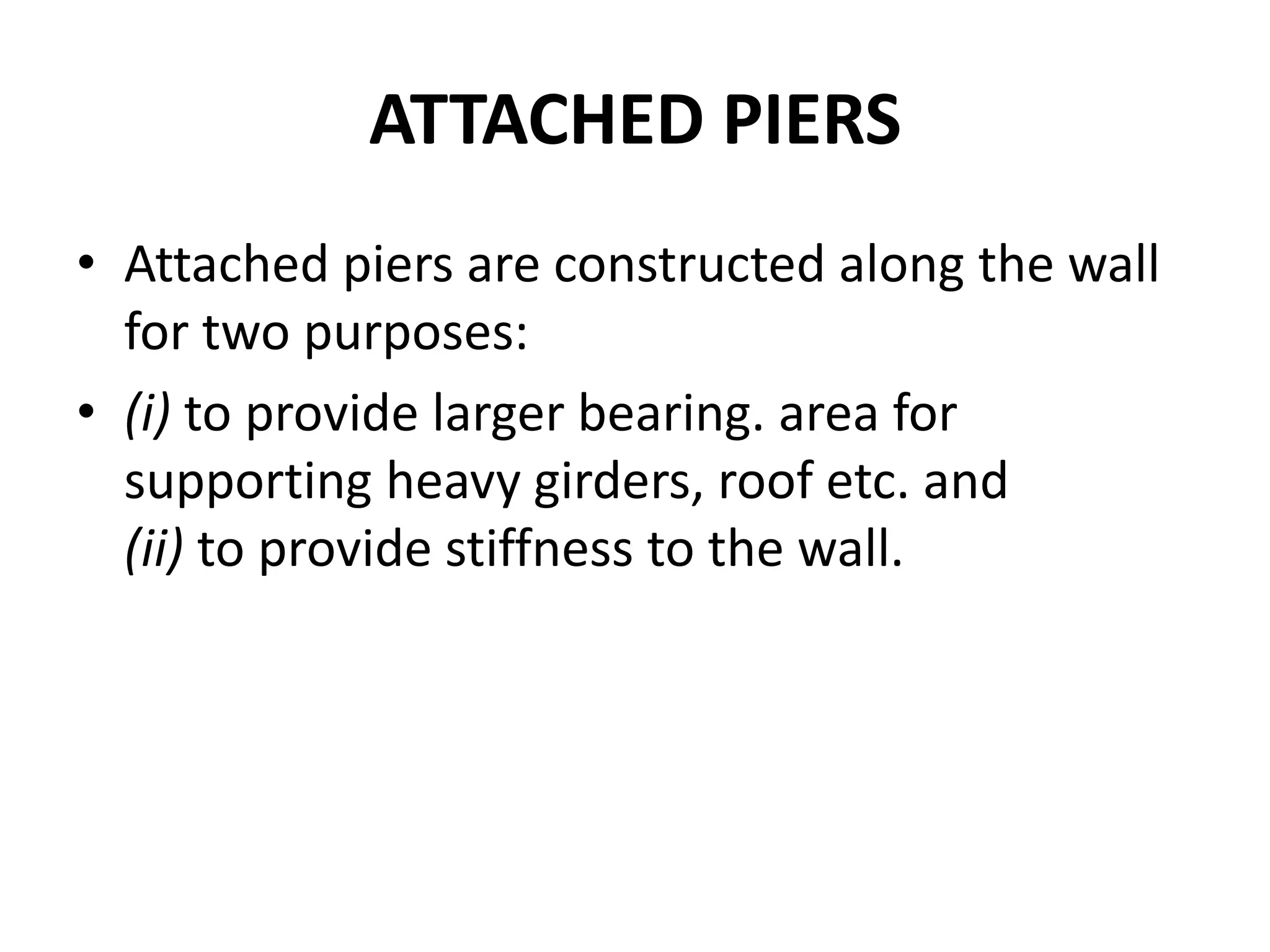 ATTACHED PIERS
• Attached piers are constructed along the wall
for two purposes:
• (i) to provide larger bearing. area for
supporting heavy girders, roof etc. and
(ii) to provide stiffness to the wall.
 