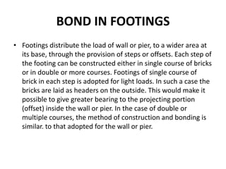 BOND IN FOOTINGS
• Footings distribute the load of wall or pier, to a wider area at
its base, through the provision of steps or offsets. Each step of
the footing can be constructed either in single course of bricks
or in double or more courses. Footings of single course of
brick in each step is adopted for light loads. In such a case the
bricks are laid as headers on the outside. This would make it
possible to give greater bearing to the projecting portion
(offset) inside the wall or pier. In the case of double or
multiple courses, the method of construction and bonding is
similar. to that adopted for the wall or pier.
 