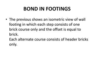 BOND IN FOOTINGS
• The previous shows an isometric view of wall
footing in which each step consists of one
brick course only and the offset is equal to
brick.
Each alternate course consists of header bricks
only.
 
