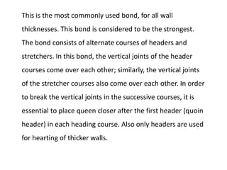 This is the most commonly used bond, for all wall
thicknesses. This bond is considered to be the strongest.
The bond consists of alternate courses of headers and
stretchers. In this bond, the vertical joints of the header
courses come over each other; similarly, the vertical joints
of the stretcher courses also come over each other. In order
to break the vertical joints in the successive courses, it is
essential to place queen closer after the first header (quoin
header) in each heading course. Also only headers are used
for hearting of thicker walls.
 