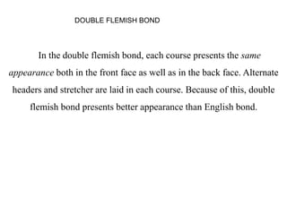 In the double flemish bond, each course presents the same
appearance both in the front face as well as in the back face. Alternate
headers and stretcher are laid in each course. Because of this, double
flemish bond presents better appearance than English bond.
DOUBLE FLEMISH BOND
 