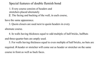 Special features of double flemish bond
1. Every course consists of headers and
stretchers placed alternately
2. The facing and backing of the wall, in each course,
have the same appearance.
3. Quoin closers are used next to quoin headers in every
alternate course.
4. In walls having thickness equal to odd multiple of half bricks, halfbats
and three-quarter bats are amply used.
5. For walls having thickness equal to even multiple of half bricks, no bats are
required. A header or stretcher will come out as header or stretcher on the same
course in front as well as back faces.
 