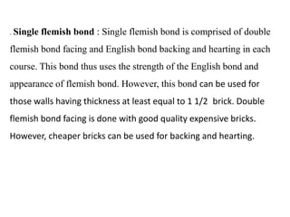 . Single flemish bond : Single flemish bond is comprised of double
flemish bond facing and English bond backing and hearting in each
course. This bond thus uses the strength of the English bond and
appearance of flemish bond. However, this bond can be used for
those walls having thickness at least equal to 1 1/2 brick. Double
flemish bond facing is done with good quality expensive bricks.
However, cheaper bricks can be used for backing and hearting.
 