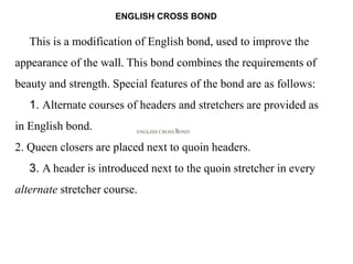 ENGLISH CROSS BONDH
This is a modification of English bond, used to improve the
appearance of the wall. This bond combines the requirements of
beauty and strength. Special features of the bond are as follows:
1. Alternate courses of headers and stretchers are provided as
in English bond.
2. Queen closers are placed next to quoin headers.
3. A header is introduced next to the quoin stretcher in every
alternate stretcher course.
ENGLISH CROSS BOND
 