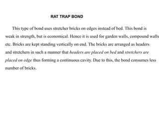 This type of bond uses stretcher bricks on edges instead of bed. This bond is
weak in strength, but is economical. Hence it is used for garden walls, compound walls
etc. Bricks are kept standing vertically on end. The bricks are arranged as headers
and stretchers in such a manner that headers are placed on bed and stretchers are
placed on edge thus forming a continuous cavity. Due to this, the bond consumes less
number of bricks.
RAT TRAP BOND
 