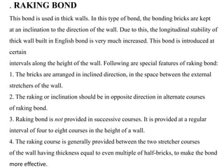 . RAKING BOND
This bond is used in thick walls. In this type of bond, the bonding bricks are kept
at an inclination to the direction of the wall. Due to this, the longitudinal stability of
thick wall built in English bond is very much increased. This bond is introduced at
certain
intervals along the height of the wall. Following are special features of raking bond:
1. The bricks are arranged in inclined direction, in the space between the external
stretchers of the wall.
2. The raking or inclination should be in opposite direction in alternate courses
of raking bond.
3. Raking bond is not provided in successive courses. It is provided at a regular
interval of four to eight courses in the height of a wall.
4. The raking course is generally provided between the two stretcher courses
of the wall having thickness equal to even multiple of half-bricks, to make the bond
more effective.
 