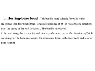 2. Herring-bone bond . This bond is more suitable for walls which
are thicker than four bricks thick. Bricks are arranged at 45 in two opposite directions
from the centre of the wall thickness.. The bond is introduced
in the wall at regular vertical interval. In every alternate course, the directions of bricks
are changed. The bond is also used for ornamental finish to the face work, and also for
brick flooring
 