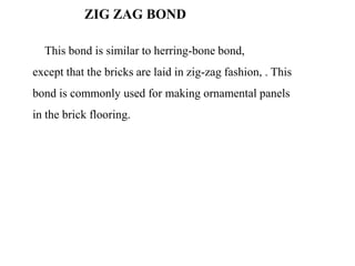 ZIG ZAG BOND
This bond is similar to herring-bone bond,
except that the bricks are laid in zig-zag fashion, . This
bond is commonly used for making ornamental panels
in the brick flooring.
 