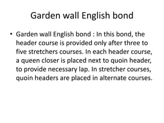 Garden wall English bond
• Garden wall English bond : In this bond, the
header course is provided only after three to
five stretchers courses. In each header course,
a queen closer is placed next to quoin header,
to provide necessary lap. In stretcher courses,
quoin headers are placed in alternate courses.
 