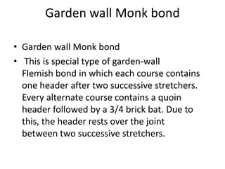 Garden wall Monk bond
• Garden wall Monk bond
• This is special type of garden-wall
Flemish bond in which each course contains
one header after two successive stretchers.
Every alternate course contains a quoin
header followed by a 3/4 brick bat. Due to
this, the header rests over the joint
between two successive stretchers.
 