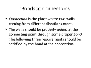 Bonds at connections
• Connection is the place where two walls
coming from different directions meet.
• The walls should be properly united at the
connecting point through some proper bond.
The following three requirements should be
satisfied by the bond at the connection.
 