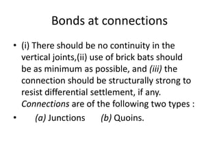 Bonds at connections
• (i) There should be no continuity in the
vertical joints,(ii) use of brick bats should
be as minimum as possible, and (iii) the
connection should be structurally strong to
resist differential settlement, if any.
Connections are of the following two types :
• (a) Junctions (b) Quoins.
 