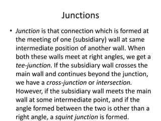 Junctions
• Junction is that connection which is formed at
the meeting of one (subsidiary) wall at same
intermediate position of another wall. When
both these walls meet at right angles, we get a
tee-junction. If the subsidiary wall crosses the
main wall and continues beyond the junction,
we have a cross-junction or intersection.
However, if the subsidiary wall meets the main
wall at some intermediate point, and if the
angle formed between the two is other than a
right angle, a squint junction is formed.
 